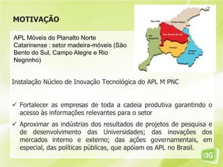 MOTIVAÇÃO
Instalação Núcleo de Inovação Tecnológica do APL M PNC
 Fortalecer as empresas de toda a cadeia produtiva garantindo o
acesso às informações relevantes para o setor
 Aproximar as indústrias dos resultados de projetos de pesquisa e
de desenvolvimento das Universidades; das inovações dos
mercados interno e externo; das ações governamentais, em
especial, das políticas públicas, que apóiam os APL no Brasil.
APL Móveis do Planalto Norte
Catarinense : setor madeira-móveis (São
Bento do Sul, Campo Alegre e Rio
Negrinho)
 