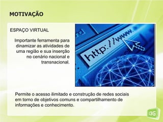 MOTIVAÇÃO
ESPAÇO VIRTUAL
Importante ferramenta para
dinamizar as atividades de
uma região e sua inserção
no cenário nacional e
transnacional.
Permite o acesso ilimitado e construção de redes sociais
em torno de objetivos comuns e compartilhamento de
informações e conhecimento.
 