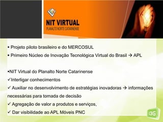  Projeto piloto brasileiro e do MERCOSUL
 Primeiro Núcleo de Inovação Tecnológica Virtual do Brasil  APL
NIT Virtual do Planalto Norte Catarinense
Interligar conhecimentos
 Auxiliar no desenvolvimento de estratégias inovadoras  informações
necessárias para tomada de decisão
 Agregação de valor a produtos e serviços,
 Dar visibilidade ao APL Móveis PNC
 