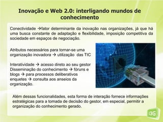 Inovação e Web 2.0: interligando mundos de
conhecimento
Conectividade fator determinante da inovação nas organizações, já que há
uma busca constante de adaptação e flexibilidade, imposição competitiva da
sociedade em espaços de negociação.
Atributos necessários para tornar-se uma
organização inovadora  utilização das TIC
Interatividade  acesso direto ao seu gestor
Disseminação do conhecimento  fóruns e
blogs  para processos deliberativos
enquetes  consulta aos anseios da
organização.
Além dessas funcionalidades, esta forma de interação fornece informações
estratégicas para a tomada de decisão do gestor, em especial, permitir a
organização do conhecimento gerado.
 