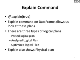 Explain Command
• df.explain(true)
• Explain command on DataFrame allows us
look at these plans
• There are three types of logical plans
– Parsed logical plan
– Analysed Logical Plan
– Optimized logical Plan
• Explain also shows Physical plan
17
 