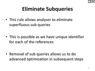 Eliminate Subqueries
• This rule allows analyser to eliminate
superfluous sub queries
• This is possible as we have unique identifier
for each of the references
• Removal of sub queries allows us to do
advanced optimization in subsequent steps
33
 