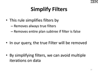 Simplify Filters
• This rule simplifies filters by
– Removes always true filters
– Removes entire plan subtree if filter is false
• In our query, the true Filter will be removed
• By simplifying filters, we can avoid multiple
iterations on data
37
 