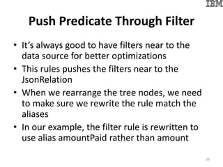 Push Predicate Through Filter
• It’s always good to have filters near to the
data source for better optimizations
• This rules pushes the filters near to the
JsonRelation
• When we rearrange the tree nodes, we need
to make sure we rewrite the rule match the
aliases
• In our example, the filter rule is rewritten to
use alias amountPaid rather than amount
39
 