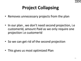 Project Collapsing
• Removes unnecessary projects from the plan
• In our plan , we don’t need second projection, i.e
customerId, amount Paid as we only require one
projection i.e customerId
• So we can get rid of the second projection
• This gives us most optimized Plan
41
 