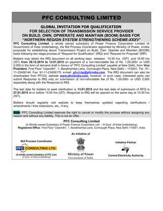 PFC CONSULTING LIMITED
GLOBAL INVITATION FOR QUALIFICATION
FOR SELECTION OF TRANSMISSION SERVICE PROVIDER
ON BUILD, OWN, OPWERATE AND MAINTAIN (BOOM) BASIS FOR
“NORTHERN REGION SYSTEM STRENGTHENING SCHEME-XXXV”
PFC Consulting Limited, a wholly owned subsidiary of Power Finance Corporation Limited (A
Government of India Undertaking), the Bid Process Coordinator appointed by Ministry of Power, invites
proposals for establishing above Transmission Project on Build, Own, Operate and Maintain (BOOM)
basis following two stage process of “Request for Qualification” (RfQ) and “Request for Proposal” (RfP).
Bidders may obtain the RfQ document on all working days between 10:30 hrs (IST) and 16:00 hrs
(IST) from 29.12.2014 to 13.01.2015 on payment of a non-refundable fee of Rs. 1,00,000/- or USD
2,000 in the form of demand draft in favour of “PFC Consulting Limited” payable at New Delhi, from Vice
President, First Floor “Urjanidhi”, 1, Barakhamba Lane, Connaught Place, New Delhi – 110001, Tel.: 91-
11-23456144; Fax: 91-11-23456170; e-mail: pfccl.itp@pfcindia.com The RfQ document can also be
downloaded from PFCCL website www.pfcclindia.com, however, in such case, interested party can
submit Response to RfQ only on submission of non-refundable fee of Rs. 1,00,000/- or USD 2,000
separately along with the Response to RfQ
The last date for bidders to seek clarification is 13.01.2015 and the last date of submission of RFQ is
27.01.2015 at or before 15:00 hrs (IST). Response to RfQ will be opened on the same day at 15:30 hrs
(IST).
Bidders should regularly visit website to keep themselves updated regarding clarifications /
amendments / time extensions, etc., if any.
Note: PFC Consulting Limited reserves the right to cancel or modify the process without assigning any
reason and without any liability. This is not an offer.
PFC Consulting Limited
(A Wholly owned Subsidiary of Power Finance Corporation Ltd. – A Govt. of India Undertaking)
Registered Office: First Floor “Urjanidhi”, 1, Barakhamba Lane, Connaught Place, New Delhi 110001, India
Bid Process Coordinator
(A wholly owned subsidiary of PFC Ltd.)
(A Govt. of India Undertaking)
An Initiative of
Ministry of Power
Government of India
Initiative Partner
Central Electricity Authority
 