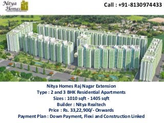 Call : +91-8130974433 
Nitya Homes Raj Nagar Extension 
Type : 2 and 3 BHK Residential Apartments 
Sizes : 1010 sqft - 1405 sqft 
Builder : Nitya Realtech 
Price : Rs. 33,22,900/- Onwards 
Payment Plan : Down Payment, Flexi and Construction Linked 
 