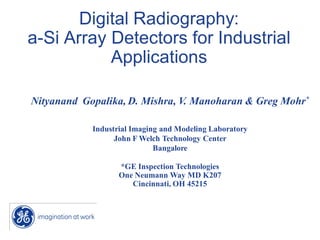 Digital Radiography:
a-Si Array Detectors for Industrial
           Applications

Nityanand Gopalika, D. Mishra, V. Manoharan & Greg Mohr*

            Industrial Imaging and Modeling Laboratory
                  John F Welch Technology Center
                             Bangalore

                   *GE Inspection Technologies
                   One Neumann Way MD K207
                      Cincinnati, OH 45215
 