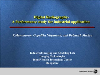 Digital Radiography-
A Performance study for industrial application


V.Manoharan, Gopalika Nityanand, and Debasish Mishra




           Industrial Imaging and Modeling Lab
                   Imaging Technologies
             John F Welch Technology Center
                        Bangalore
 