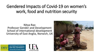Gendered Impacts of Covid-19 on women’s
work, food and nutrition security
Nitya Rao
Professor Gender and Development
School of international development
University of East Anglia, Norwich, UK
 