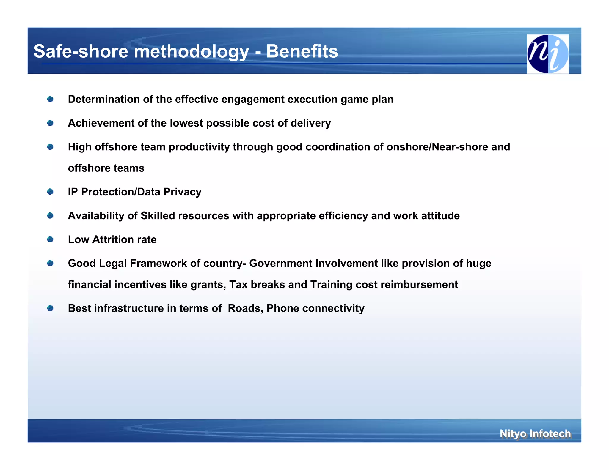 Safe-shore methodology - Benefits

   Determination of the effective engagement execution game plan

   Achievement of the lowest possible cost of delivery

   High offshore team productivity through good coordination of onshore/Near-shore and
   offshore teams

   IP Protection/Data Privacy

   Availability of Skilled resources with appropriate efficiency and work attitude

   Low Attrition rate

   Good Legal Framework of country- Government Involvement like provision of huge
   financial incentives like grants, Tax breaks and Training cost reimbursement

   Best infrastructure in terms of Roads, Phone connectivity




                                                                                     Nityo Infotech
                                                                                     Nityo Infotech
 