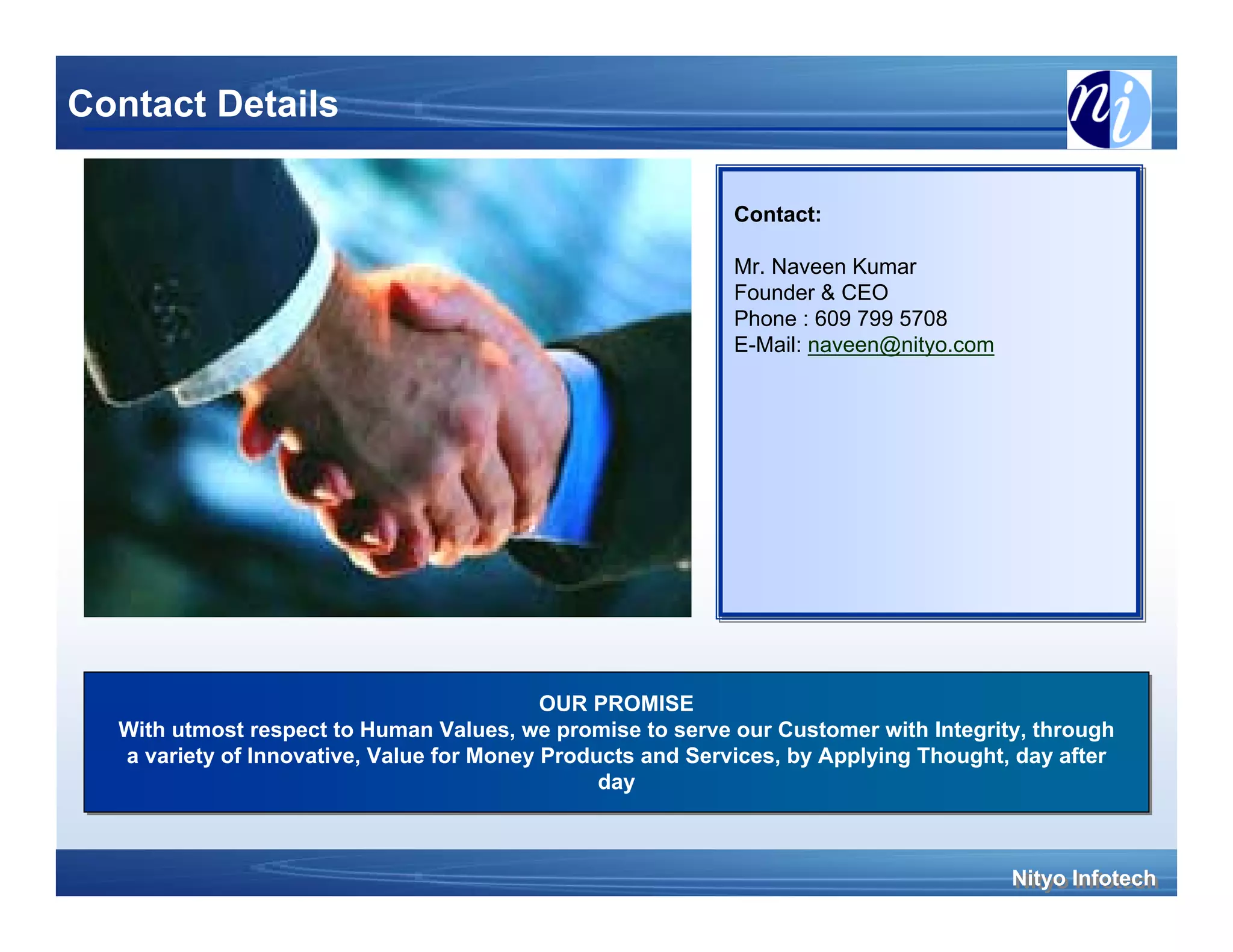 Contact Details

                                                            Contact:
                                                            Contact:

                                                            Mr. Naveen Kumar
                                                            Mr. Naveen Kumar
                                                            Founder & CEO
                                                            Founder & CEO
                                                            Phone :: 609 799 5708
                                                            Phone 609 799 5708
                                                            E-Mail: naveen@nityo.com
                                                            E-Mail: naveen@nityo.com




                                           OUR PROMISE
                                            OUR PROMISE
  With utmost respect to Human Values, we promise to serve our Customer with Integrity, through
  With utmost respect to Human Values, we promise to serve our Customer with Integrity, through
  a variety of Innovative, Value for Money Products and Services, by Applying Thought, day after
   a variety of Innovative, Value for Money Products and Services, by Applying Thought, day after
                                                day
                                                 day



                                                                                       Nityo Infotech
                                                                                       Nityo Infotech
 