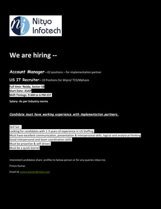 We are hiring --
Account Manager—02 positions – for implementation partner
US IT Recruiter—10 Positions for Wipro/ TCS/Mphasis
Full time- Noida, Sector-58
Start Date: ASAP
Shift Timings: 9 AM to 6 PM EST
Salary- As per industry norms
Candidate must have working experience with implementation partners.
Skill Set :
Looking for candidates with 1-3 years of experience in US Staffing.
Must have excellent communication, presentation & interpersonal skills, logical and analytical thinking
Good interpersonal and team coordination skills.
Must be proactive & self-driven.
Must be a quick learner
Interested candidates share profiles to below person or for any queries inbox me.
Prince Kumar
Email id: prince.kumar@nityo.com
 