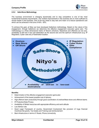 Company Profile

2.5.2    Safe-Shore Methodology

The business environment is changing dynamically and to stay competitive is one of the most
fundamental business requirements. The modest improvements in the business are no more sufficient to
remain leader in the business. One of the key areas to stay lean and mean is to reduce operational cost
which can be achieved in the tune of 40% - 60%.

To achieve this goal, at Nityo we have developed Safeshore methodology. Based on the nature of the
engagement, through Safeshore we determine the effective engagement execution game plan. The
methodology is a three dimensional matrix of Shore's (Onshore, Nearshore and offshore) as one axis,
availability of skill set in low cost destination as the second axis and the optimum infrastructure (e.g. IP
Regulation, Cyber rules etc) of destination location.



        Onshore                                                                   IP Regulation
        Near Shore                                                                Cyber Rules
        Off Shore                                                                 Data
                                                                                  Compliance




                                   Nityo’s



                      Availability of           skill-set      in    low-cost
                      destinations


Benefits:
   Determination of the effective engagement execution game plan
   Achievement of the lowest possible cost of delivery
   High offshore team productivity through good coordination of onshore/Near-shore and offshore teams
   IP Protection/Data Privacy
   Availability of Skilled resources with appropriate efficiency and work attitude
   Low Attrition rate
   Good Legal Framework of country- Government Involvement like provision of huge financial
   incentives like grants, Tax breaks and Training cost reimbursement
   Best infrastructure in terms of Roads, Phone connectivity



Nityo Infotech                               Confidential                                  Page 10 of 15
 