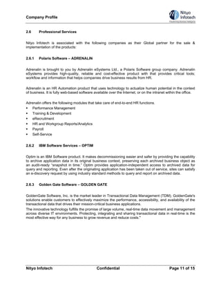 Company Profile


2.6     Professional Services


Nityo Infotech is associated with the following companies as their Global partner for the sale &
implementation of the products:


2.6.1   Polaris Software – ADRENALIN


Adrenalin is brought to you by Adrenalin eSystems Ltd., a Polaris Software group company. Adrenalin
eSystems provides high-quality, reliable and cost-effective product with that provides critical tools;
workflow and information that helps companies drive business results from HR.

Adrenalin is an HR Automation product that uses technology to actualize human potential in the context
of business. It is fully web-based software available over the Internet, or on the intranet within the office.

Adrenalin offers the following modules that take care of end-to-end HR functions.
   Performance Management
   Training & Development
   eRecruitment
   HR and Workgroup Reports/Analytics
   Payroll
   Self-Service


2.6.2   IBM Software Services – OPTIM


Optim is an IBM Software product. It makes decommissioning easier and safer by providing the capability
to archive application data in its original business context, preserving each archived business object as
an audit-ready “snapshot in time.” Optim provides application-independent access to archived data for
query and reporting. Even after the originating application has been taken out of service, sites can satisfy
an e-discovery request by using industry standard methods to query and report on archived data.


2.6.3   Golden Gate Software – GOLDEN GATE


GoldenGate Software, Inc. is the market leader in Transactional Data Management (TDM). GoldenGate's
solutions enable customers to effectively maximize the performance, accessibility, and availability of the
transactional data that drives their mission-critical business applications.
The innovative technology fulfills the promise of large volume, real-time data movement and management
across diverse IT environments. Protecting, integrating and sharing transactional data in real-time is the
most effective way for any business to grow revenue and reduce costs."




Nityo Infotech                                Confidential                                   Page 11 of 15
 