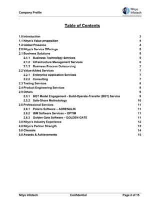 Company Profile



                               Table of Contents

1.0 Introduction                                                                   3
1.1 Nityo’s Value proposition                                                      4
1.2 Global Presence                                                                4
2.0 Nityo’s Service Offerings                                                      5
2.1 Business Solutions                                                             5
    2.1.1 Business Technology Services                                             5
    2.1.2 Infrastructure Management Services                                       6
    2.1.3 Business Process Outsourcing                                             7
2.2 Value-Added Services                                                           7
    2.2.1 Enterprise Application Services                                          7
    2.2.2 Consulting                                                               7
2.3 Testing Services                                                               8
2.4 Product Engineering Services                                                   8
2.5 Others                                                                         9
    2.5.1 BOT Model Engagement - Build-Operate-Transfer (BOT) Service              9
    2.5.2 Safe-Shore Methodology                                                  10
2.6 Professional Services                                                         11
    2.6.1 Polaris Software – ADRENALIN                                            11
    2.6.2 IBM Software Services – OPTIM                                           11
    2.6.3 Golden Gate Software – GOLDEN GATE                                      11
3.0 Nityo’s Industry Experience                                                   12
4.0 Nityo’s Partner Strength                                                      13
5.0 Clientele                                                                     14
6.0 Awards & Achievements                                                         15




Nityo Infotech                    Confidential                          Page 2 of 15
 