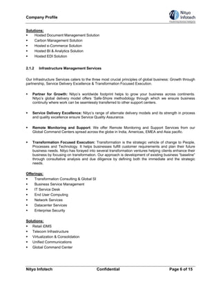 Company Profile


Solutions:
     Hosted Document Management Solution
     Carbon Management Solution
     Hosted e-Commerce Solution
     Hosted BI & Analytics Solution
     Hosted EDI Solution


2.1.2   Infrastructure Management Services


Our Infrastructure Services caters to the three most crucial principles of global business: Growth through
partnership, Service Delivery Excellence & Transformation Focused Execution.

    Partner for Growth: Nityo’s worldwide footprint helps to grow your business across continents.
    Nityo’s global delivery model offers ‘Safe-Shore methodology through which we ensure business
    continuity where work can be seamlessly transferred to other support centers.

    Service Delivery Excellence: Nityo’s range of alternate delivery models and its strength in process
    and quality excellence ensure Service Quality Assurance.

    Remote Monitoring and Support: We offer Remote Monitoring and Support Services from our
    Global Command Centers spread across the globe in India, Americas, EMEA and Asia pacific.

    Transformation Focused Execution: Transformation is the strategic vehicle of change to People,
    Processes and Technology. It helps businesses fulfill customer requirements and plan their future
    business needs. Nityo has forayed into several transformation ventures helping clients enhance their
    business by focusing on transformation. Our approach is development of existing business “baseline”
    through consultative analysis and due diligence by defining both the immediate and the strategic
    needs.

Offerings:
     Transformation Consulting & Global SI
     Business Service Management
     IT Service Desk
     End User Computing
     Network Services
     Datacenter Services
     Enterprise Security

Solutions:
   Retail iDMS
   Telecom Infrastructure
   Virtualization & Consolidation
   Unified Communications
   Global Command Center




Nityo Infotech                               Confidential                                Page 6 of 15
 