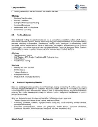 Company Profile

      Sharing ownership of the final business outcomes of the client

Offerings:
    Business Transformation
    Process Excellence
    Enterprise Architecture Consulting
    Functional Excellence
    Governance. Risk & Compliance
    Government Consulting


2.3       Testing Services

Nityo dedicated Testing Services business unit has a comprehensive solution portfolio which assures
measurable business outcomes through improved quality processes Investments in Specialized Testing
practices comprising of Automation, Performance Testing & SOA Testing etc. for transforming critical
processes. Nityo‘s Testing Services focus on deployment readiness for applications/products to ensure
the client has a competitive advantage in the market by delivering Functional Assurance, Better Quality &
Enhanced Performance in addition to recurring higher cost savings on the testing efforts.

Offerings:
    Web Application Testing
    ERP Testing - SAP, Oracle, PeopleSoft, JDE Testing services
    SOA Validation
    Web Services Testing

Solutions:
   Industry and Point Solutions
   BFSI Solutions
   Telecom Solutions
   Enterprise Solutions
   Productivity & Automation Solutions


2.4       Product Engineering Services

Nityo has a strong consulting practice, domain knowledge, leading connectivity IP portfolio, and a strong
manufacturing ecosystem to provide customers the lowest possible total cost of ownership (TCO) without
sacrificing product quality. With dedicated teams for each of the industry verticals, Nityo has the technical
capability and domain knowledge to quickly turn around a product design from requirements to proof of
concept or prototypes.

Nityo has dedicated product development teams for the following industry segments:
    Telecom (equipment makers, device makers, service providers)
    Computing (hardware, software, high-performance computing, cloud computing, storage vendors,
    gaming and animation)
    Embedded (semiconductors, printers and peripherals, mobile devices, consumer electronics,
    automotive electronics, medical devices, aerospace, industrial automation, etc.)




Nityo Infotech                                Confidential                                  Page 8 of 15
 