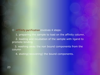  Affinity purification involves 4 steps:
1. preparing the sample to load on the affinity column.
2. loading and incubation of the sample with ligand to
promote binding
3. washing away the non bound components from the
column
4. eluting(recovering) the bound components.
23
 