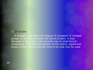  pH elution:
A change in pH alters the degree of ionization of charged
groups on the ligand and/or the bound protein. A step
decrease in pH is the most common way to elute bound
substances. The chemical stability of the matrix, ligand and
target protein determines the limit of pH that may be used
26
 