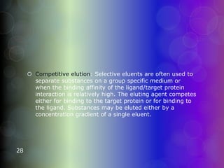  Competitive elution: Selective eluents are often used to
separate substances on a group specific medium or
when the binding affinity of the ligand/target protein
interaction is relatively high. The eluting agent competes
either for binding to the target protein or for binding to
the ligand. Substances may be eluted either by a
concentration gradient of a single eluent.
28
 