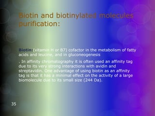 Biotin and biotinylated molecules
purification:
Biotin:(vitamin H or B7) cofactor in the metabolism of fatty
acids and leucine, and in gluconeogenesis
. In affinity chromatography it is often used an affinity tag
due to its very strong interactions with avidin and
streptavidin. One advantage of using biotin as an affinity
tag is that it has a minimal effect on the activity of a large
biomolecule due to its small size (244 Da).
35
 