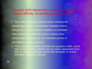 Nucleic acid separation using immobilized
metal affinity chromatography (IMAC)
 The method can be used to purify compounds
containing purine or pyrimidine moieties where
the purine and pyrimidine moieties are shielded
from interaction with the column matrix from
compounds containing a non-shielded purine or
pyrimidine moiety or group.
 Thus, double-stranded plasmid and genomic DNA, which
has no low binding affinity can be easily separated from
RNA or oligonucleotides which bind strongly to metal-
charged chelating matrices
38
 