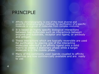 PRINCIPLE
4
 Affinity chromatography is one of the most diverse and
powerful chromatographic methods for purification of a specific
molecule or a group of molecules from complex mixtures
 It is based on highly specific biological interactions
between two molecules such as interactions between
enzyme and substrate, receptor and ligand, or antibody
and antigen.
 These interactions which are typically reversible are used
for purification by placing one of the interacting
molecules referred to as affinity ligand onto a solid
matrix to create a stationary phase while a target
molecule is in the mobile phase.
 Many of the commonly used ligands coupled to affinity
matrices are now commercially available and are ready
to use.
 
