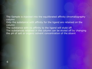 The Sample is injected into the equilibrated affinity chromatography
column
Only the substance with affinity for the ligand are retained on the
column
The substance with no affinity to the ligand will elute off
The substances retained in the column can be eluted off by changing
the pH of salt or organic solvent concentration of the eluent
6
 