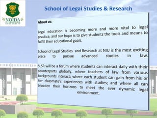 1 School of Legal Studies & Research About us: Legal education is becoming more and more vital to legal practice, and our hope is to give students the tools and means to fulfill their educational goals.  School of Legal Studies  and Research at NIU is the most exciting place to pursue advanced studies in law. SLSR will be a forum where students can interact daily with their counterparts globally; where teachers of law from various backgrounds interact; where each student can gain from his or her classmate’s experiences with studies; and where all can broaden their horizons to meet the ever dynamic legal environment.  