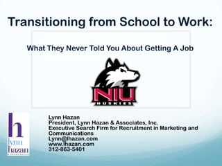Transitioning from School to Work: What They Never Told You About Getting A Job Lynn Hazan President, Lynn Hazan & Associates, Inc. Executive Search Firm for Recruitment in Marketing and Communications Lynn@lhazan.com	 www.lhazan.com 312-863-5401 