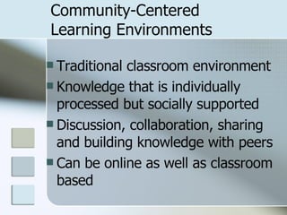 Community-Centered  Learning Environments Traditional classroom environment Knowledge that is individually processed but socially supported Discussion, collaboration, sharing and building knowledge with peers Can be online as well as classroom based 