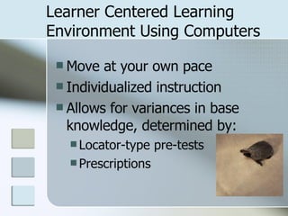 Learner Centered Learning Environment Using Computers Move at your own pace Individualized instruction Allows for variances in base knowledge, determined by: Locator-type pre-tests Prescriptions 