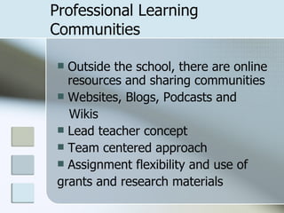Professional Learning  Communities Outside the school, there are online resources and sharing communities Websites, Blogs, Podcasts and Wikis Lead teacher concept Team centered approach Assignment flexibility and use of  grants and research materials 