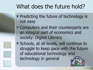 What does the future hold? Predicting the future of technology is not easy Computers and their counterparts are an integral part of economics and society: Digital Literacy Schools, at all levels, will continue to struggle to keep pace with the future of educational technology and technology in general 