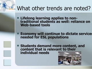 What other trends are noted? Lifelong learning applies to non-traditional students as well: reliance on Web-based tools  Economy will continue to dictate services needed for ESL populations Students demand more content, and content that is relevant to their individual needs  