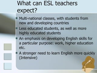 What can ESL teachers expect? Multi-national classes, with students from new and developing countries Less educated students, as well as more highly educated students An emphasis on developing English skills for  a particular purpose: work, higher education etc. A stronger need to learn English more quickly (Intensive) 