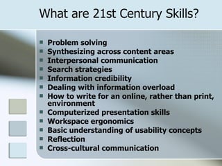 What are 21st Century Skills? Problem solving  Synthesizing across content areas  Interpersonal communication  Search strategies  Information credibility  Dealing with information overload  How to write for an online, rather than print, environment  Computerized presentation skills  Workspace ergonomics  Basic understanding of usability concepts  Reflection  Cross-cultural communication 