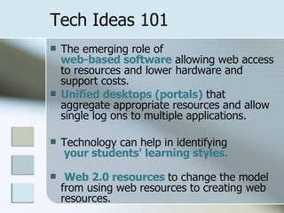 Tech Ideas 101 The emerging role of  web-based software  allowing web access to resources and lower hardware and support costs.  Unified desktops (portals)  that aggregate appropriate resources and allow single log ons to multiple applications. Technology can help in identifying  your students' learning styles.   Web 2.0 resources  to change the model from using web resources to creating web resources. 