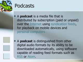 Podcasts A  podcast  is a media file that is distributed by subscription (paid or unpaid) over the  Internet  using  syndication   feeds , for playback on mobile devices and  personal computers   A  podcast  is distinguished from other digital audio formats by its ability to be downloaded automatically, using software capable of reading feed formats such as  RSS  or  Atom .  