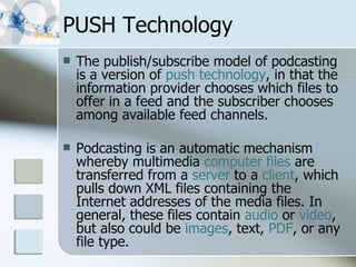PUSH Technology The publish/subscribe model of podcasting is a version of  push technology , in that the information provider chooses which files to offer in a feed and the subscriber chooses among available feed channels.  Podcasting is an automatic mechanism whereby multimedia  computer files  are transferred from a  server  to a  client , which pulls down XML files containing the Internet addresses of the media files. In general, these files contain  audio  or  video , but also could be  images , text,  PDF , or any file type. 
