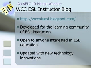   An AELC 10 Minute Wonder:   WCC ESL Instructor Blog http://wccniuesl.blogspot.com/ Developed for the learning community of ESL instructors Open to anyone interested in ESL education Updated with new technology innovations  