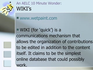 An AELC 10 Minute Wonder: WIKI’s www.wetpaint.com WIKI (for ‘quick’) is a  communications mechanism that  allows the organization of contributions  to be edited in addition to the content  itself. It claims to be the simplest  online database that could possibly  work. 