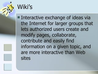 Wiki’s Interactive exchange of ideas via the Internet for larger groups that lets authorized users create and modify pages, collaborate, contribute and easily find information on a given topic, and are more interactive than Web sites  