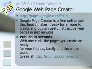 An AELC 10 Minute Wonder:   Google Web Page Creator http://pages.google.com/?pli=1 Google Page Creator is a free online tool that finally makes it easy for anyone to create and publish useful, attractive web pages in just minutes. Publish in seconds   With one click, the pages you create are ready  for your friends, family and the whole world  to see at  http://jsotir.googlepages.com/ 