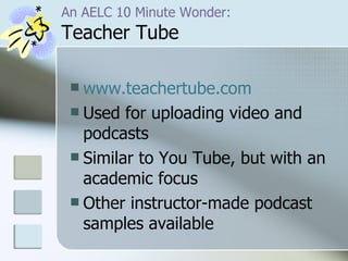 An AELC 10 Minute Wonder: Teacher Tube www.teachertube.com Used for uploading video and podcasts Similar to You Tube, but with an academic focus Other instructor-made podcast  samples available 