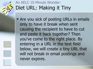 An AELC 10 Minute Wonder: Diet URL: Making it Tiny Are you sick of posting URLs in emails only to have it break when sent causing the recipient to have to cut and paste it back together? Then you've come to the right place. By entering in a URL in the text field below, we will create a tiny URL that will not break in email postings and never expires. 