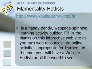 AELC 10 Minute Wonder:   Filamentality Hotlists http:// www.kn.sbc.com/wired/fil is a handy-dandy, webpage-spinning, learning activity builder. Fill-in-the-blanks on this interactive web site as you turn web resources into online activities appropriate for learners. At the end, you  will have a Website Hotlist for all the world to see. 
