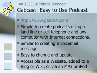   An AELC 10 Minute Wonder:  Gabcast: Easy to Use Podcast http:// www.gabcast.com   Simple to create podcasts using a land line or cell telephone and any computer with Internet connections. Similar to creating a voicemail message Easy to change and update Accessible as a Website, added to a Blog or Wiki, or via an MP3 or iPod  