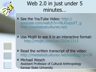 Web 2.0 in just under 5 minutes… See the YouTube Video:  http:// youtube.com/watch?v = NLlGopyXT_g   http://mediatedcultures.net/ Use Mojiti to see it in an interactive format:  http://mojiti.com/kan/2024/3313   Read the written transcript of the video:  http://mediatedcultures.net/ksudigg/?p=78 Michael Wesch Assistant Professor of Cultural Anthropology Kansas State University   